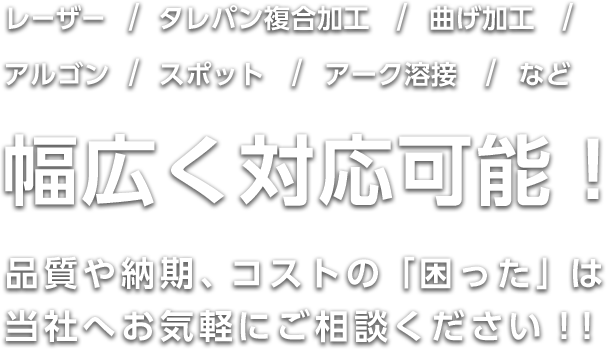 レーザー・タレパン複合加工、曲げ加工、アルゴン・スポット・アーク溶接など、幅広く対応可能！品質や納期、コストの「困った」は当社へお気軽にご相談ください！！